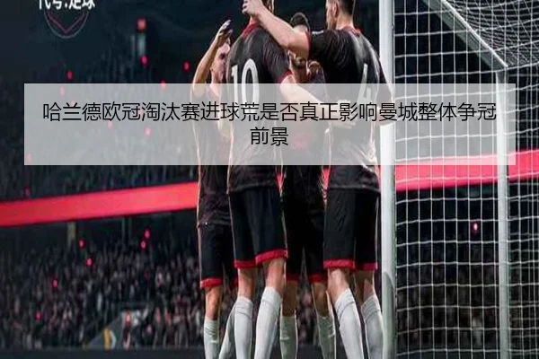 哈兰德欧冠淘汰赛进球荒是否真正影响曼城整体争冠前景